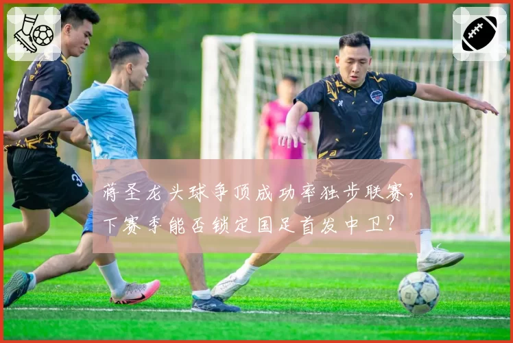蒋圣龙头球争顶成功率独步联赛，下赛季能否锁定国足首发中卫？