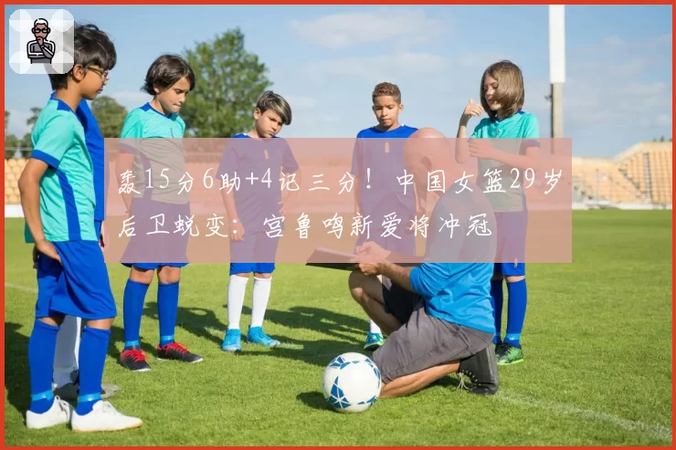 轰15分6助+4记三分!中国女篮29岁后卫蜕变:宫鲁鸣新爱将冲冠