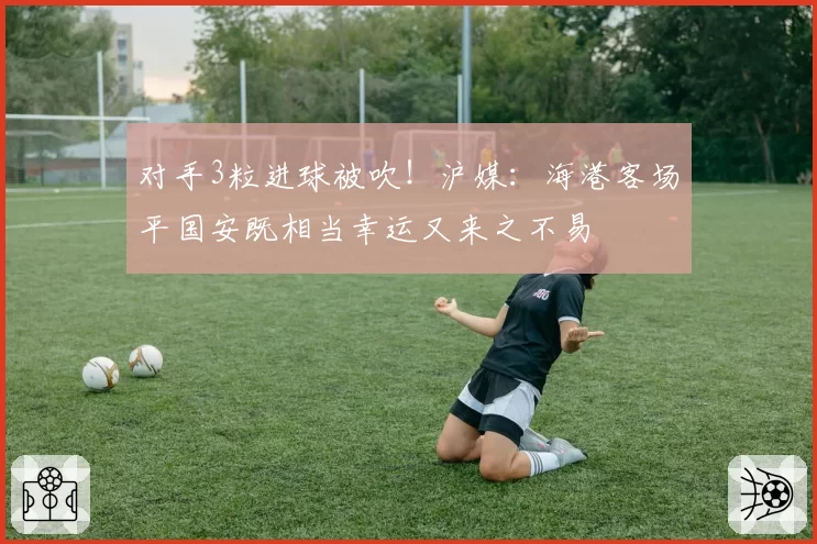 对手3粒进球被吹！沪媒：海港客场平国安既相当幸运又来之不易