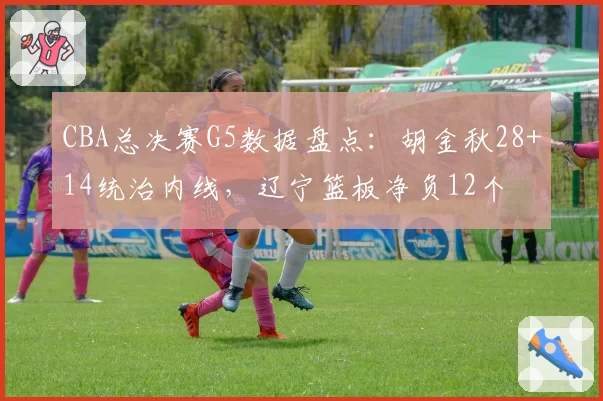 CBA总决赛G5数据盘点：胡金秋28+14统治内线，辽宁篮板净负12个