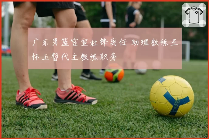 广东男篮官宣杜锋离任 助理教练王怀玉暂代主教练职务