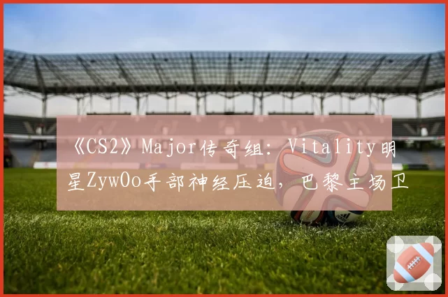 《CS2》Major传奇组：Vitality明星ZywOo手部神经压迫，巴黎主场卫冕梦碎？