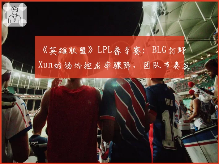 《英雄联盟》LPL春季赛：BLG打野Xun的场均控龙率骤降，团队节奏发动机是否失灵？