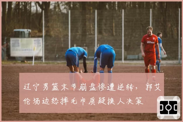 辽宁男篮末节崩盘惨遭逆转,郭艾伦场边怒摔毛巾质疑换人决策