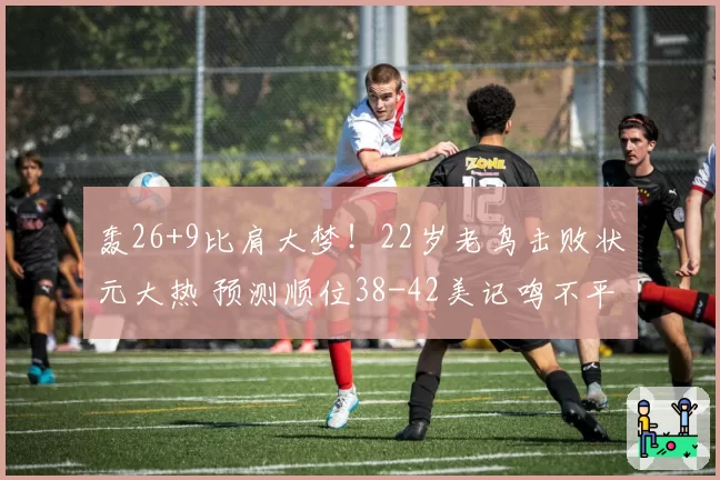 轰26+9比肩大梦!22岁老鸟击败状元大热 预测顺位38-42美记鸣不平