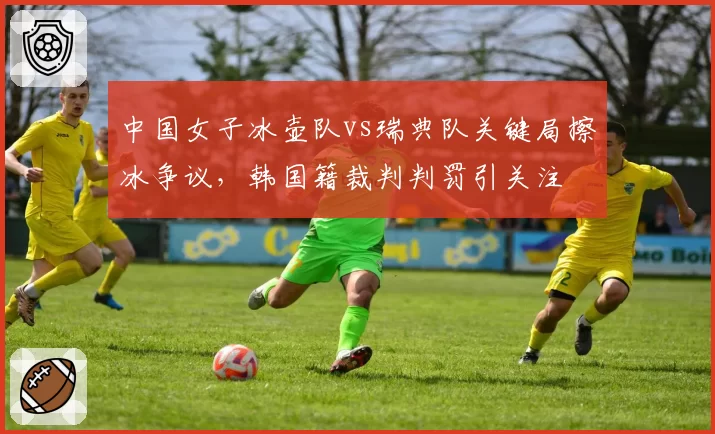 中国女子冰壶队vs瑞典队关键局擦冰争议,韩国籍裁判判罚引关注