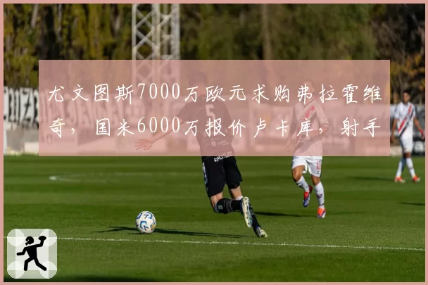 尤文图斯7000万欧元求购弗拉霍维奇,国米6000万报价卢卡库,射手榜暗战升级