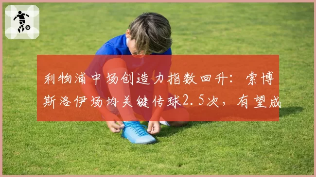 利物浦中场创造力指数回升:索博斯洛伊场均关键传球2.5次,有望成新核心