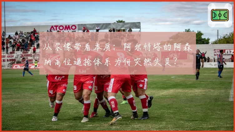 从录像带看本质：阿尔特塔的阿森纳高位逼抢体系为何突然失灵？
