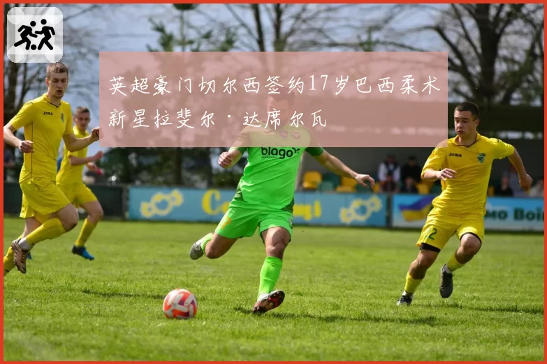 英超豪门切尔西签约17岁巴西柔术新星拉斐尔·达席尔瓦