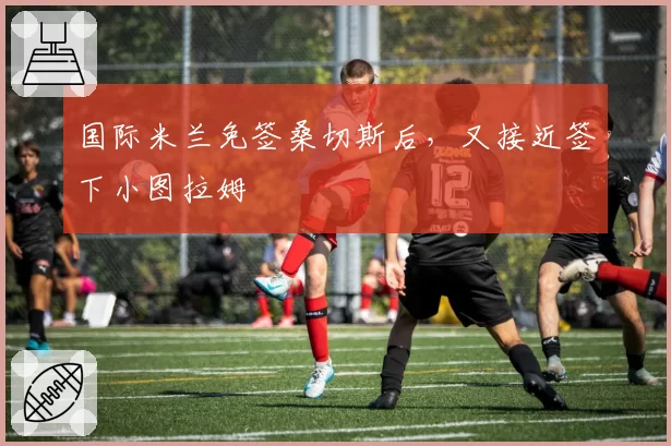 国际米兰免签桑切斯后,又接近签下小图拉姆