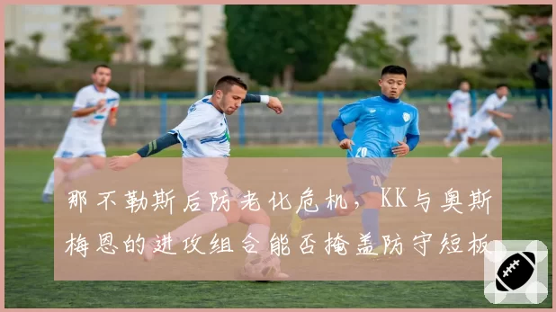那不勒斯后防老化危机，KK与奥斯梅恩的进攻组合能否掩盖防守短板？
