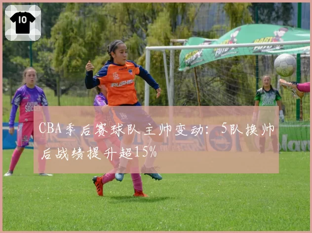 CBA季后赛球队主帅变动：5队换帅后战绩提升超15%