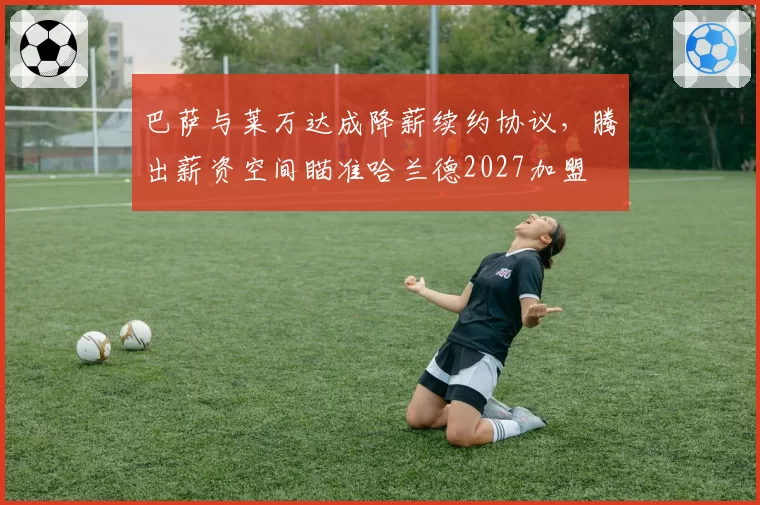 巴萨与莱万达成降薪续约协议，腾出薪资空间瞄准哈兰德2027加盟