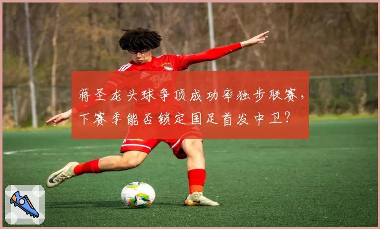蒋圣龙头球争顶成功率独步联赛，下赛季能否锁定国足首发中卫？