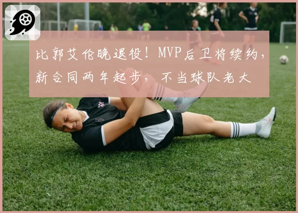 比郭艾伦晚退役！MVP后卫将续约，新合同两年起步，不当球队老大