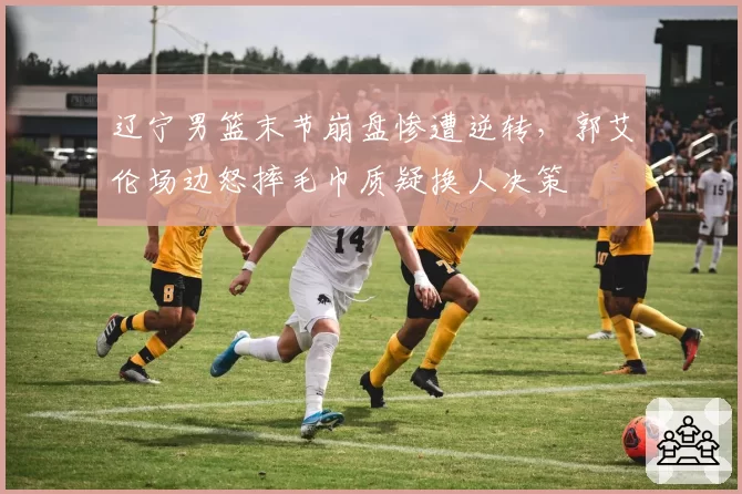 辽宁男篮末节崩盘惨遭逆转,郭艾伦场边怒摔毛巾质疑换人决策