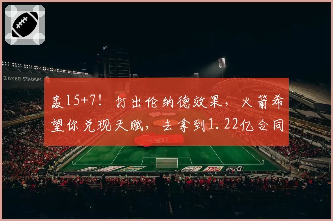 轰15+7！打出伦纳德效果，火箭希望你兑现天赋，去拿到1.22亿合同