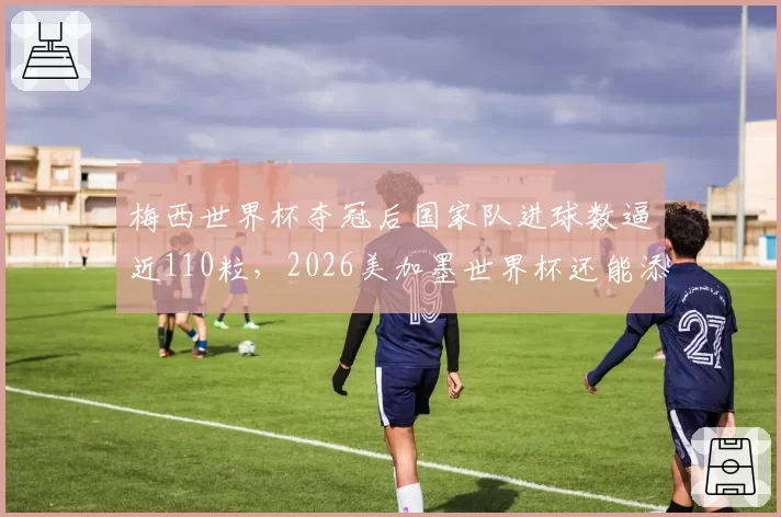 梅西世界杯夺冠后国家队进球数逼近110粒，2026美加墨世界杯还能添几球？