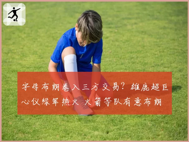 字母布朗卷入三方交易？雄鹿超巨心仪绿军热火 火箭等队有意布朗