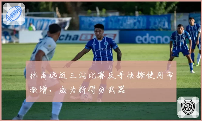 林高远近三站比赛反手快撕使用率激增,成为新得分武器