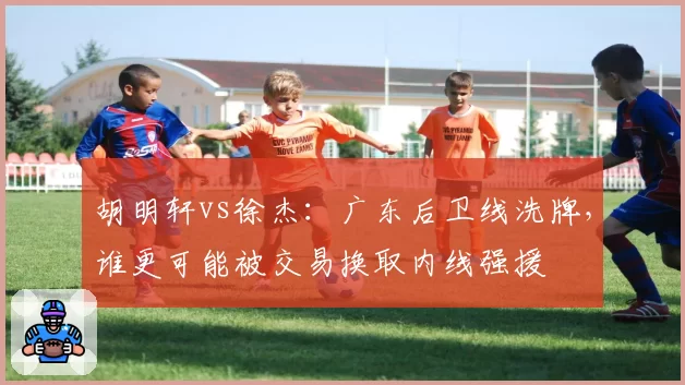 胡明轩vs徐杰：广东后卫线洗牌，谁更可能被交易换取内线强援