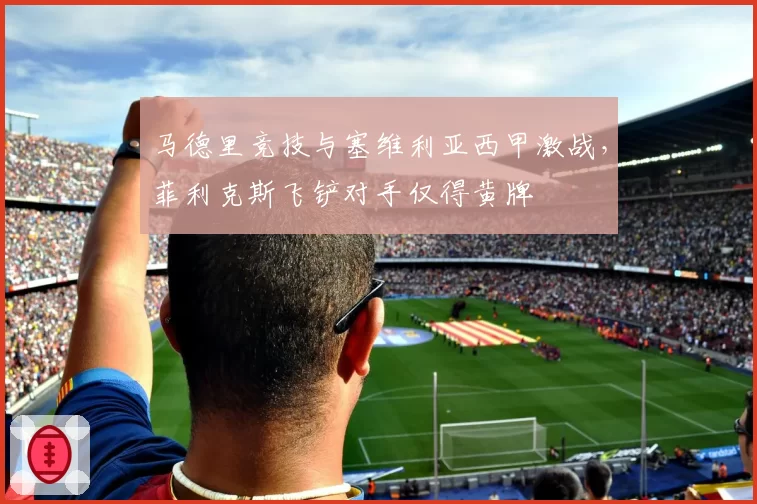 马德里竞技与塞维利亚西甲激战，菲利克斯飞铲对手仅得黄牌