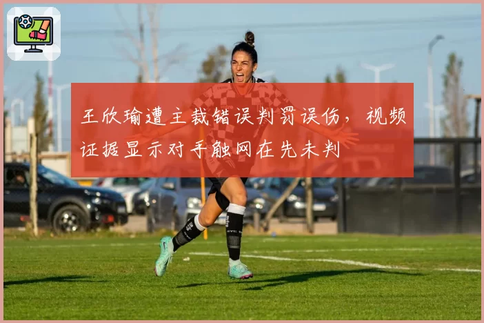 王欣瑜遭主裁错误判罚误伤，视频证据显示对手触网在先未判