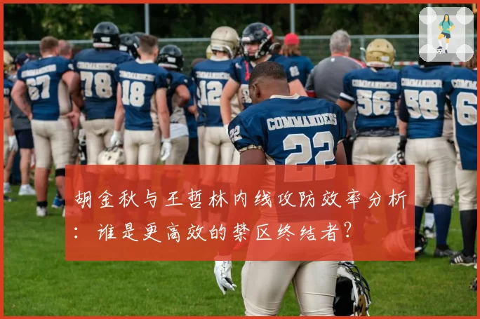 胡金秋与王哲林内线攻防效率分析:谁是更高效的禁区终结者?