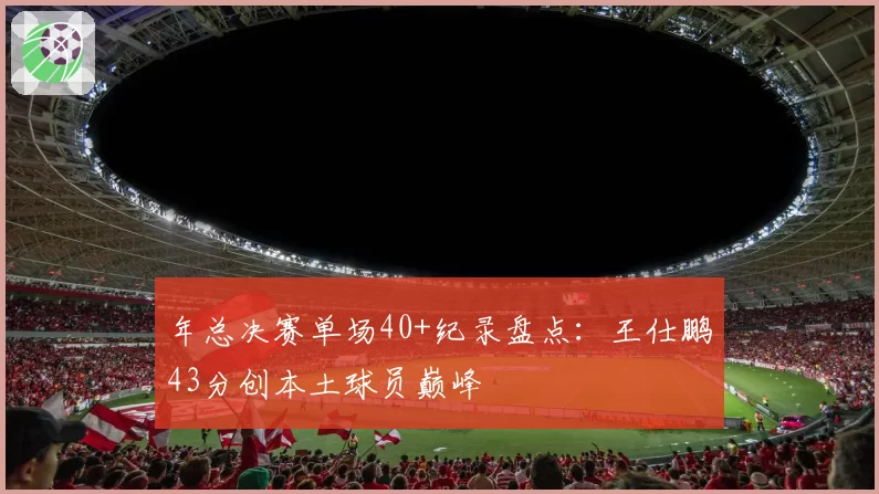 年总决赛单场40+纪录盘点：王仕鹏43分创本土球员巅峰