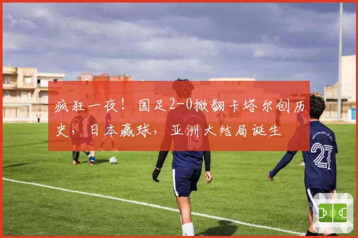 疯狂一夜！国足2-0掀翻卡塔尔创历史，日本赢球，亚洲大结局诞生