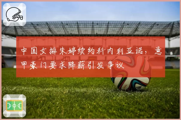 中国女排朱婷续约科内利亚诺,意甲豪门要求降薪引发争议
