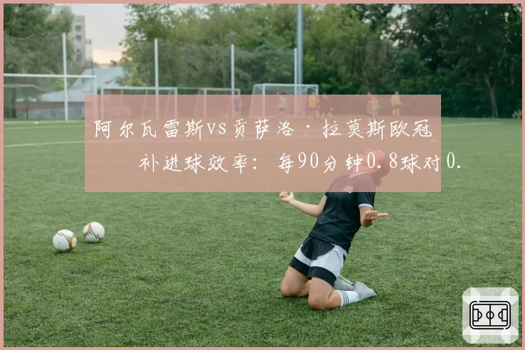 阿尔瓦雷斯vs贡萨洛·拉莫斯欧冠替补进球效率：每90分钟0.8球对0.6球