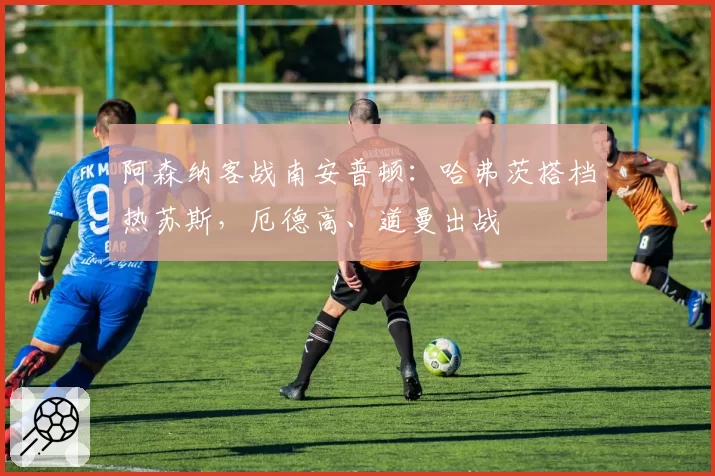 阿森纳客战南安普顿:哈弗茨搭档热苏斯,厄德高、道曼出战