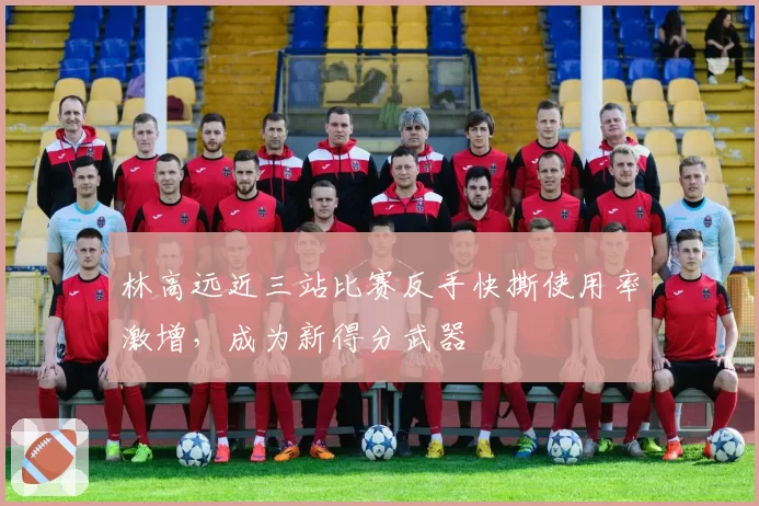 林高远近三站比赛反手快撕使用率激增,成为新得分武器