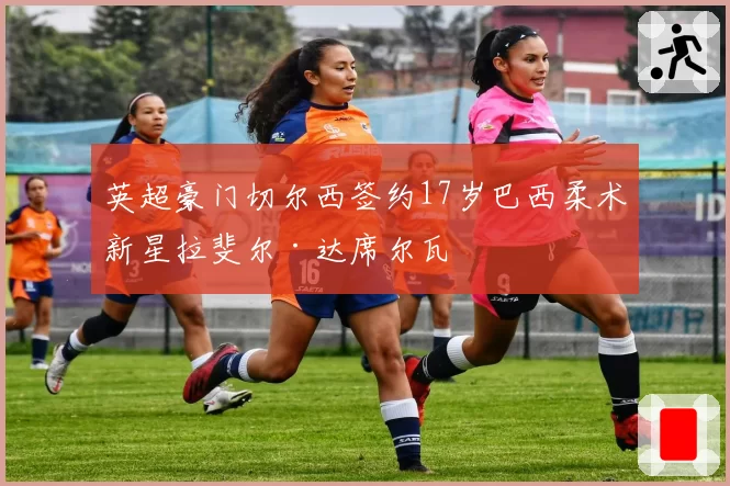 英超豪门切尔西签约17岁巴西柔术新星拉斐尔·达席尔瓦