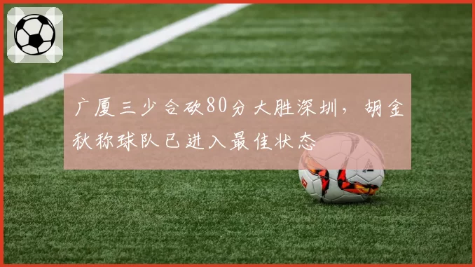 广厦三少合砍80分大胜深圳,胡金秋称球队已进入最佳状态