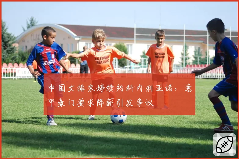 中国女排朱婷续约科内利亚诺，意甲豪门要求降薪引发争议