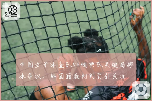 中国女子冰壶队vs瑞典队关键局擦冰争议,韩国籍裁判判罚引关注