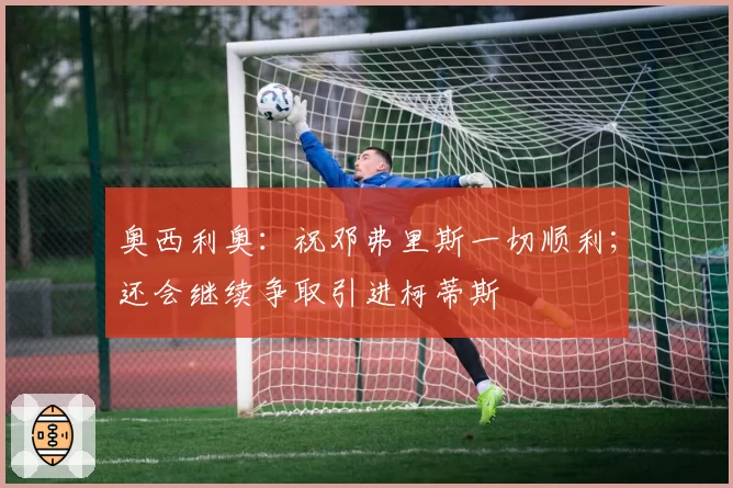 奥西利奥：祝邓弗里斯一切顺利；还会继续争取引进柯蒂斯