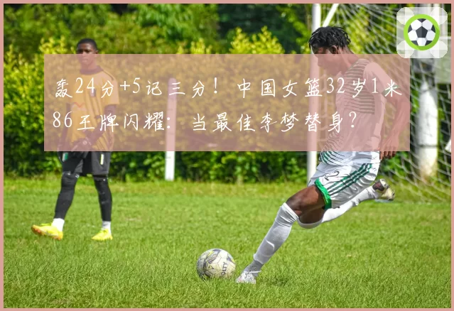 轰24分+5记三分!中国女篮32岁1米86王牌闪耀:当最佳李梦替身?