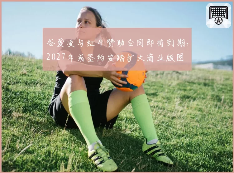 谷爱凌与红牛赞助合同即将到期,2027年或签约安踏扩大商业版图