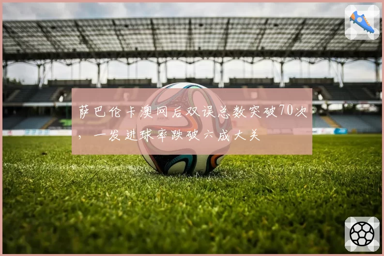萨巴伦卡澳网后双误总数突破70次,一发进球率跌破六成大关