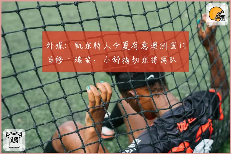 外媒：凯尔特人今夏有意澳洲国门马修·瑞安，小舒梅切尔将离队