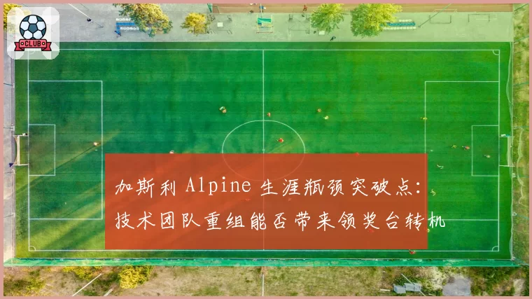 加斯利 Alpine 生涯瓶颈突破点：技术团队重组能否带来领奖台转机？