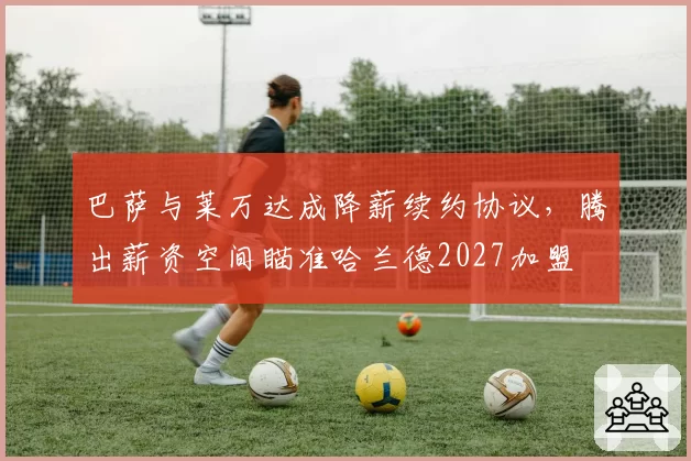 巴萨与莱万达成降薪续约协议，腾出薪资空间瞄准哈兰德2027加盟