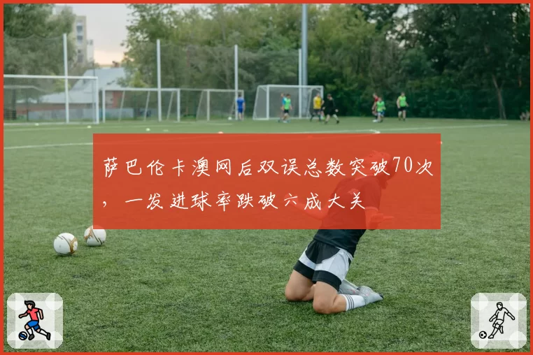 萨巴伦卡澳网后双误总数突破70次,一发进球率跌破六成大关