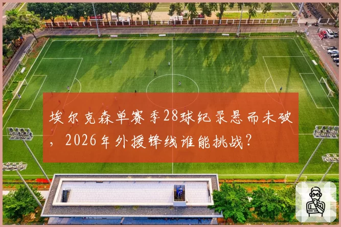 埃尔克森单赛季28球纪录悬而未破,2026年外援锋线谁能挑战?