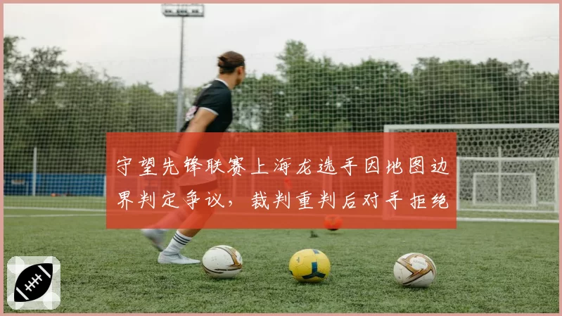 守望先锋联赛上海龙选手因地图边界判定争议,裁判重判后对手拒绝继续比赛