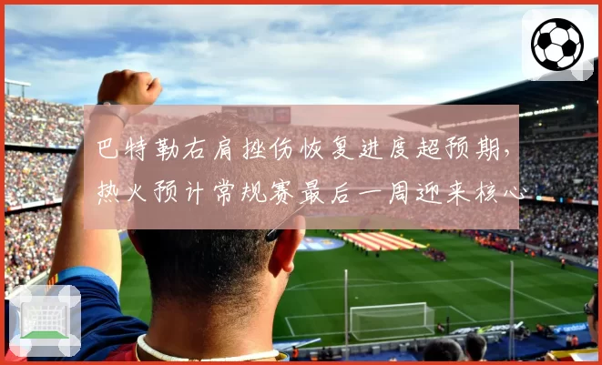 巴特勒右肩挫伤恢复进度超预期,热火预计常规赛最后一周迎来核心回归